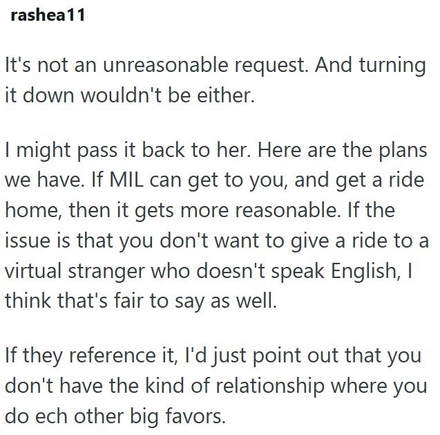 rashea11 It's not an unreasonable request. And turning it down wouldn't be either. I might pass it back to her. Here are the plans we have. If MIL can get to you, and get a ride home, then it gets more reasonable. If the issue is that you don't want to give a ride to a virtual stranger who doesn't speak English, I think that's fair to say as well. If they reference it, I'd just point out that you don't have the kind of relationship where you do ech other big favors.
