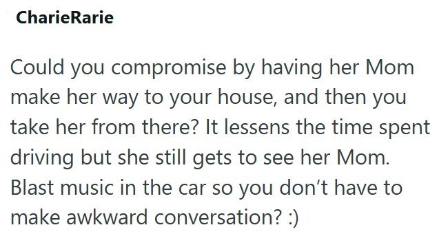 CharieRarie Could you compromise by having her Mom make her way to your house, and then you take her from there? It lessens the time spent driving but she still gets to see her Mom. Blast music in the car so you don't have to make awkward conversation? :)