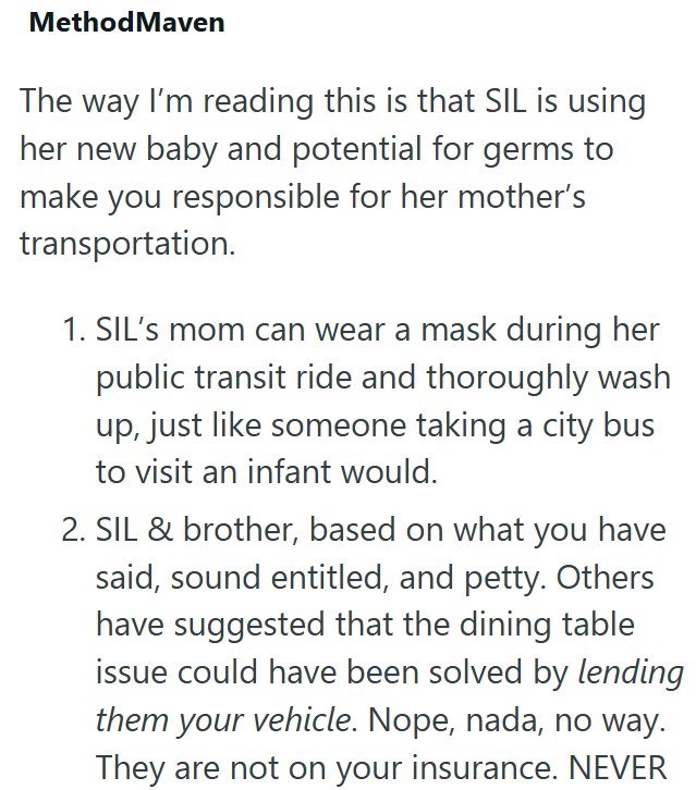 Method Maven The way I'm reading this is that SIL is using her new baby and potential for germs to make you responsible for her mother's transportation. 1. SIL's mom can wear a mask during her public transit ride and thoroughly wash up, just like someone taking a city bus to visit an infant would. 2. SIL & brother, based on what you have said, sound entitled, and petty. Others have suggested that the dining table issue could have been solved by lending them your vehicle. Nope, nada, no way. They