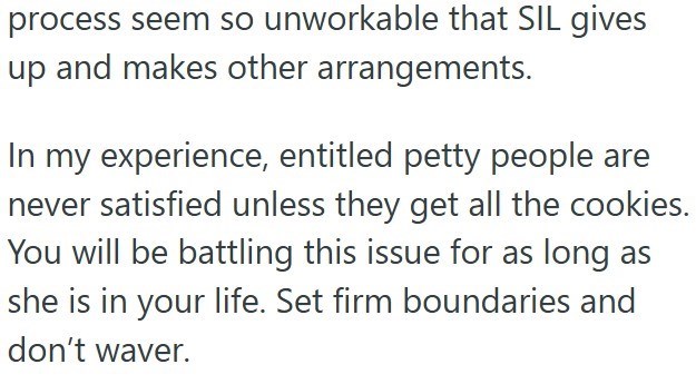 process seem so unworkable that SIL gives up and makes other arrangements. In my experience, entitled petty people are never satisfied unless they get all the cookies. You will be battling this issue for as long as she is in your life. Set firm boundaries and don't waver.