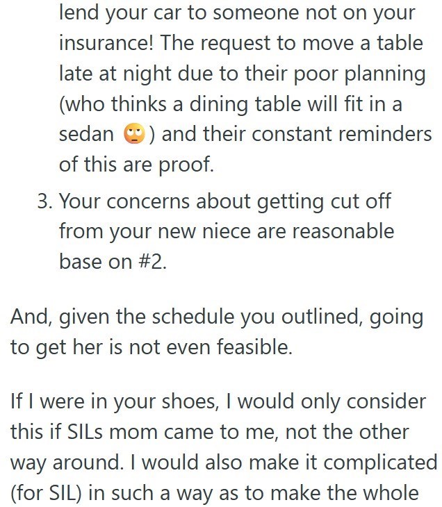 lend your car to someone not on your insurance! The request to move a table late at night due to their poor planning (who thinks a dining table will fit in a sedan) and their constant reminders of this are proof. 3. Your concerns about getting cut off from your new niece are reasonable base on #2. And, given the schedule you outlined, going to get her is not even feasible. If I were in your shoes, I would only consider this if SILs mom came to me, not the other way around. I would also make it c