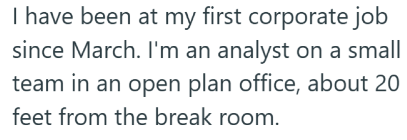 I have been at my first corporate job since March. I'm an analyst on a small team in an open plan office, about 20 feet from the break room.