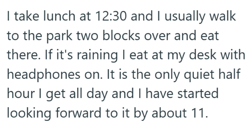 I take lunch at 12:30 and I usually walk to the park two blocks over and eat there. If it's raining I eat at my desk with headphones on. It is the only quiet half hour I get all day and I have started looking forward to it by about 11.