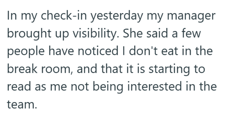 In my check-in yesterday my manager brought up visibility. She said a few people have noticed I don't eat in the break room, and that it is starting to read as me not being interested in the team.