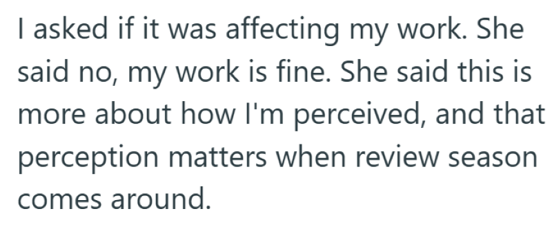 I asked if it was affecting my work. She said no, my work is fine. She said this is more about how I'm perceived, and that perception matters when review season comes around.