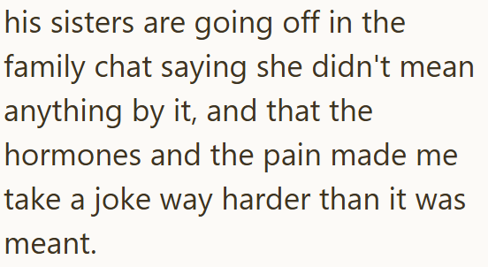his sisters are going off in the family chat saying she didn't mean anything by it, and that the hormones and the pain made me take a joke way harder than it was meant.