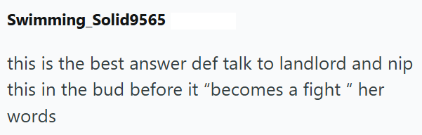 Swimming Solid9565 this is the best answer def talk to landlord and nip this in the bud before it "becomes a fight" her words