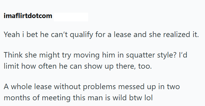 imaflirtdotcom Yeah i bet he can't qualify for a lease and she realized it. Think she might try moving him in squatter style? I'd limit how often he can show up there, too. A whole lease without problems messed up in two months of meeting this man is wild btw lol