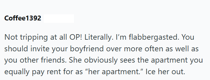 Coffee1392 Not tripping at all OP! Literally. I'm flabbergasted. You should invite your boyfriend over more often as well as you other friends. She obviously sees the apartment you equally pay rent for as "her apartment." Ice her out.