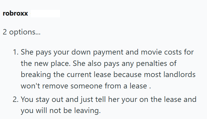 robroxx 2 options... 1. She pays your down payment and movie costs for the new place. She also pays any penalties of breaking the current lease because most landlords won't remove someone from a lease. 2. You stay out and just tell her your on the lease and you will not be leaving.