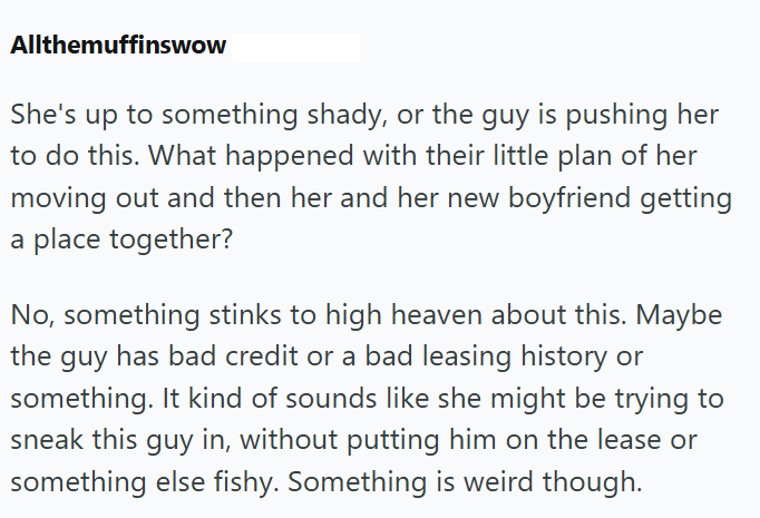 Allthemuffinswow She's up to something shady, or the guy is pushing her to do this. What happened with their little plan of her moving out and then her and her new boyfriend getting a place together? No, something stinks to high heaven about this. Maybe the guy has bad credit or a bad leasing history or something. It kind of sounds like she might be trying to sneak this guy in, without putting him on the lease or something else fishy. Something is weird though.