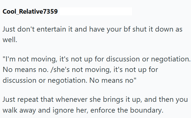 Cool_Relative7359 Just don't entertain it and have your bf shut it down as well. "I'm not moving, it's not up for discussion or negotiation. No means no. /she's not moving, it's not up for discussion or negotiation. No means no" Just repeat that whenever she brings it up, and then you walk away and ignore her, enforce the boundary.