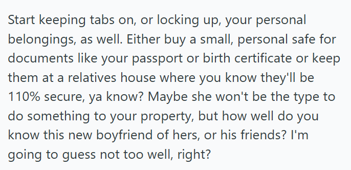 Start keeping tabs on, or locking up, your personal belongings, as well. Either buy a small, personal safe for documents like your passport or birth certificate or keep them at a relatives house where you know they'll be 110% secure, ya know? Maybe she won't be the type to do something to your property, but how well do you know this new boyfriend of hers, or his friends? I'm going to guess not too well, right?
