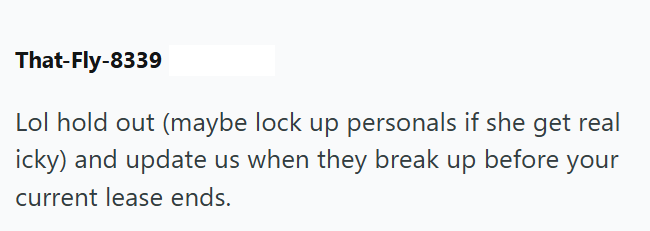 That-Fly-8339 Lol hold out (maybe lock up personals if she get real icky) and update us when they break up before your current lease ends.