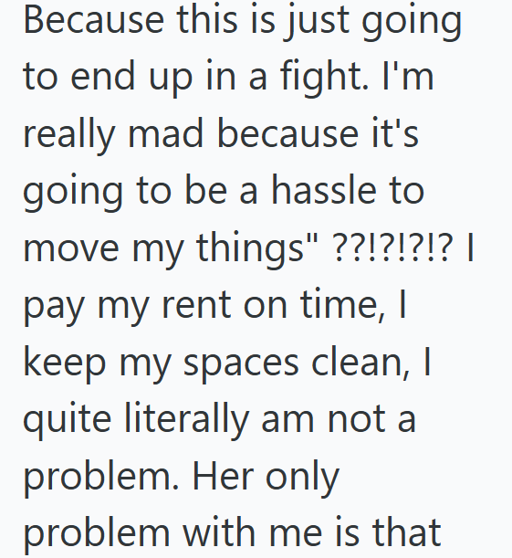 Because this is just going to end up in a fight. I'm really mad because it's going to be a hassle to move my things" ??!?!?!? | pay my rent on time, I keep my spaces clean, I quite literally am not a problem. Her only problem with me is that