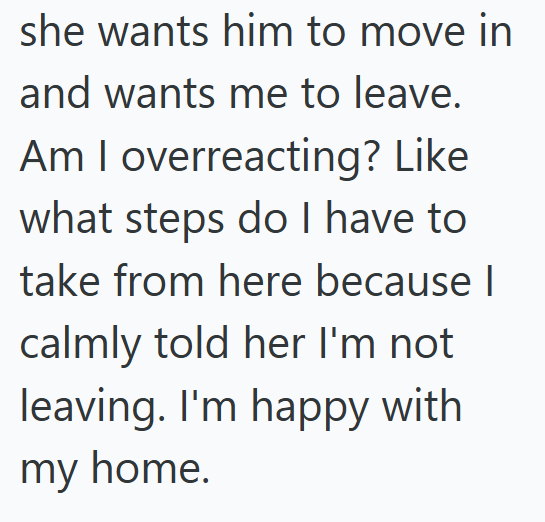 she wants him to move in and wants me to leave. Am I overreacting? Like what steps do I have to take from here because I calmly told her I'm not leaving. I'm happy with my home.