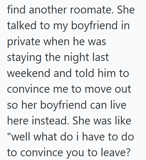 find another roomate. She talked to my boyfriend in private when he was staying the night last weekend and told him to convince me to move out so her boyfriend can live here instead. She was like "well what do i have to do to convince you to leave?
