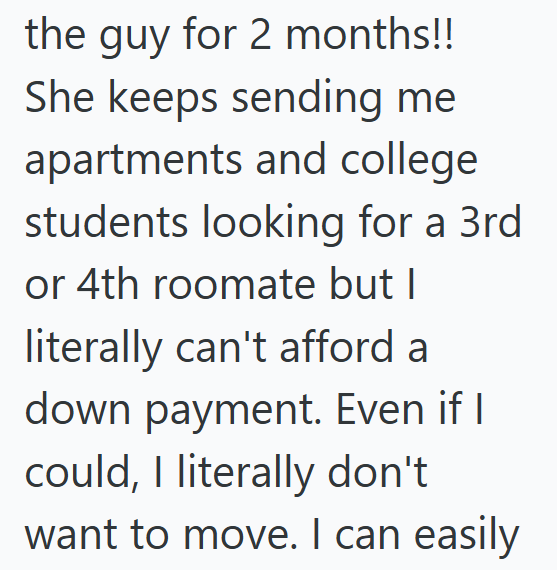 the guy for 2 months!! She keeps sending me apartments and college students looking for a 3rd or 4th roomate but I literally can't afford a down payment. Even if I could, I literally don't want to move. I can easily