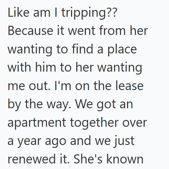 Like am I tripping?? Because it went from her wanting to find a place with him to her wanting me out. I'm on the lease by the way. We got an apartment together over a year ago and we just renewed it. She's known