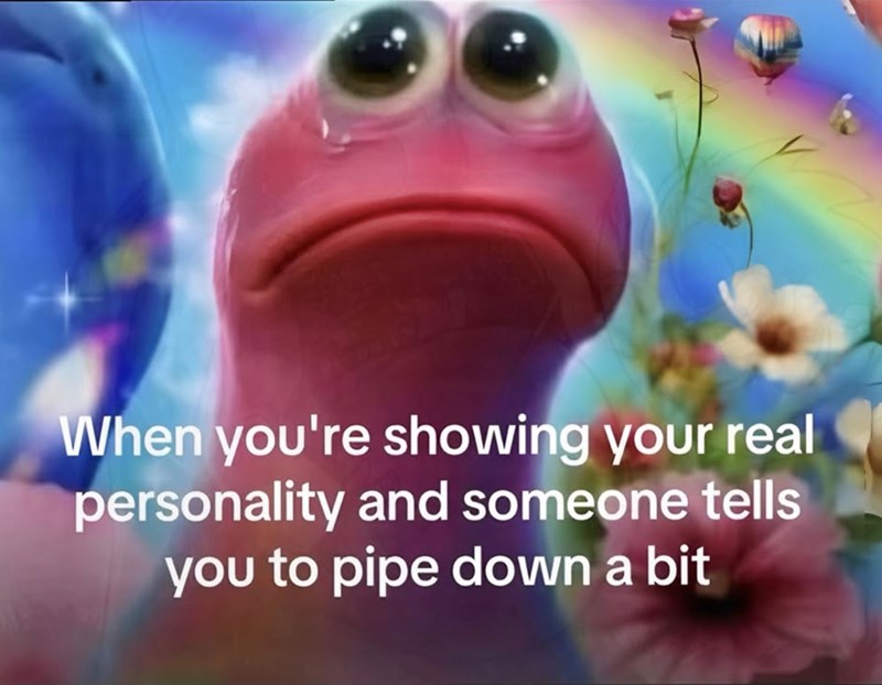When you're showing your real personality and someone tells you to pipe down a bit