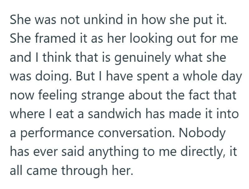 She was not unkind in how she put it. She framed it as her looking out for me and I think that is genuinely what she was doing. But I have spent a whole day now feeling strange about the fact that where I eat a sandwich has made it into a performance conversation. Nobody has ever said anything to me directly, it all came through her.