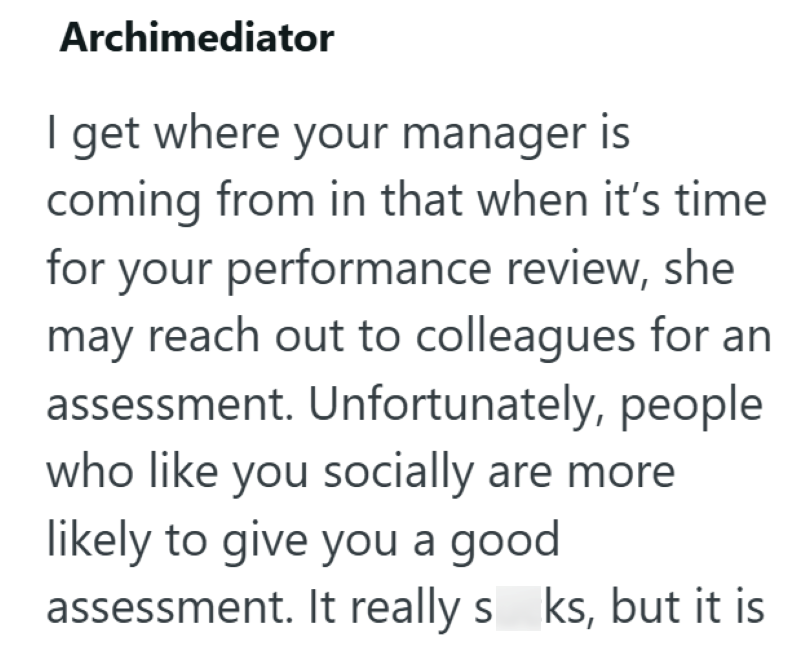 Archimediator I get where your manager is coming from in that when it's time for your performance review, she may reach out to colleagues for an assessment. Unfortunately, people who like you socially are more likely to give you a good assessment. It really s ks, but it is