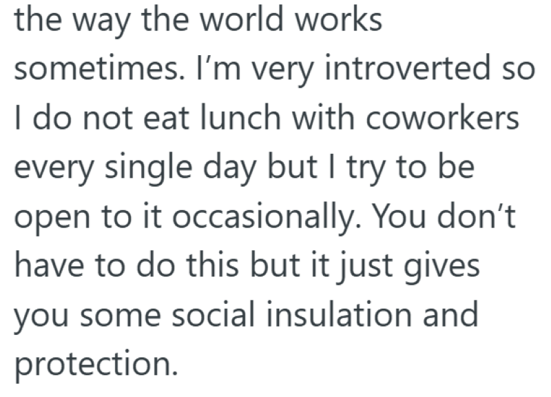 the way the world works sometimes. I'm very introverted so I do not eat lunch with coworkers every single day but I try to be open to it occasionally. You don't have to do this but it just gives you some social insulation and protection.