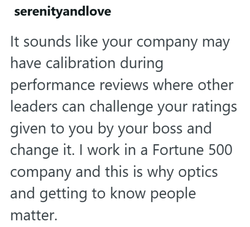 serenityandlove It sounds like your company may have calibration during performance reviews where other leaders can challenge your ratings given to you by your boss and change it. I work in a Fortune 500 company and this is why optics and getting to know people matter.