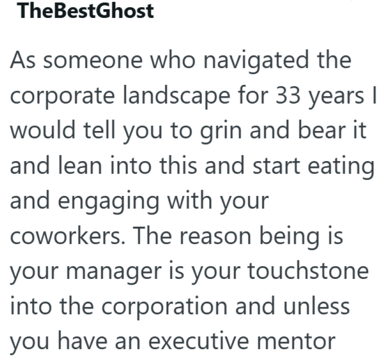 TheBestGhost As someone who navigated the corporate landscape for 33 years I would tell you to grin and bear it and lean into this and start eating and engaging with your coworkers. The reason being is your manager is your touchstone into the corporation and unless you have an executive mentor