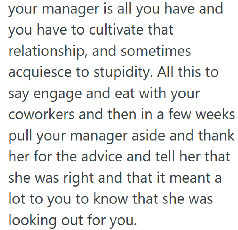 your manager is all you have and you have to cultivate that relationship, and sometimes acquiesce to stupidity. All this to say engage and eat with your coworkers and then in a few weeks pull your manager aside and thank her for the advice and tell her that she was right and that it meant a lot to you to know that she was looking out for you.