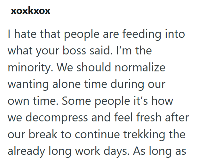 xoxkxox I hate that people are feeding into what your boss said. I'm the minority. We should normalize wanting alone time during our own time. Some people it's how we decompress and feel fresh after our break to continue trekking the already long work days. As long as