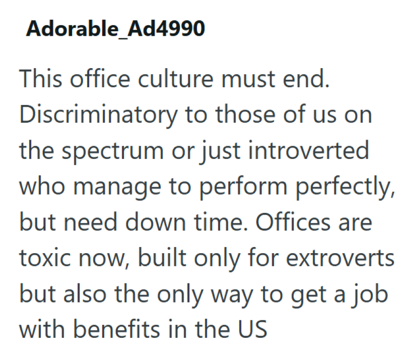 Adorable_Ad4990 This office culture must end. Discriminatory to those of us on the spectrum or just introverted who manage to perform perfectly, but need down time. Offices are toxic now, built only for extroverts but also the only way to get a job with benefits in the US