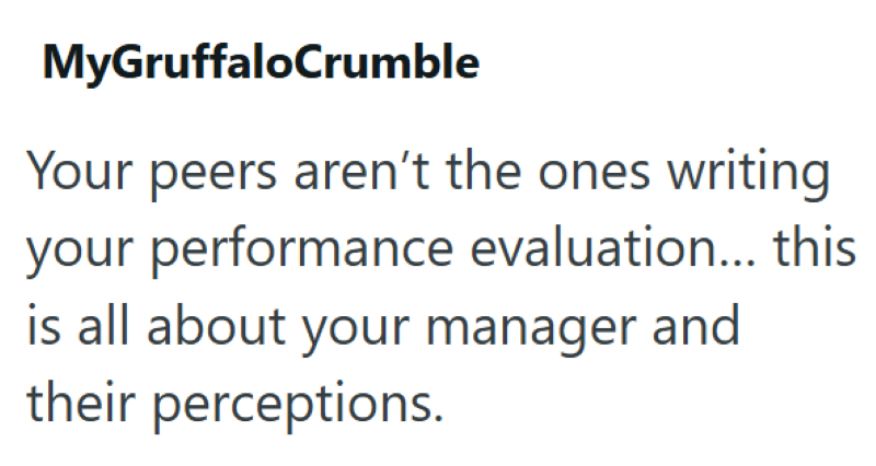 MyGruffaloCrumble Your peers aren't the ones writing your performance evaluation... this is all about your manager and their perceptions.