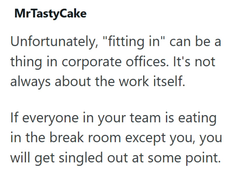 MrTastyCake Unfortunately, "fitting in" can be a thing in corporate offices. It's not always about the work itself. If everyone in your team is eating in the break room except you, you will get singled out at some point.