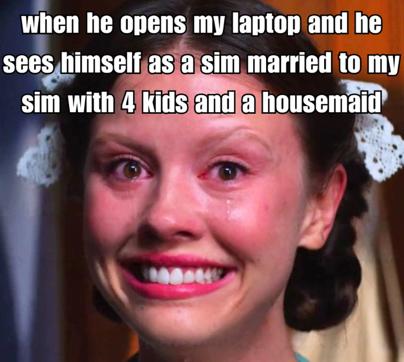 when he opens my laptop and he sees himself as a sim married to my sim with 4 kids and a housemaid