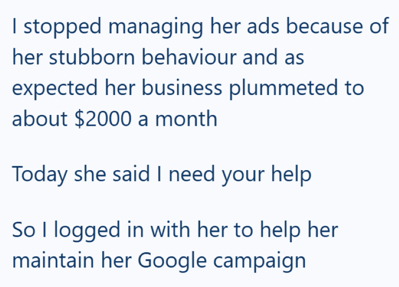 I stopped managing her ads because of her stubborn behaviour and as expected her business plummeted to about $2000 a month Today she said I need your help So I logged in with her to help her maintain her Google campaign