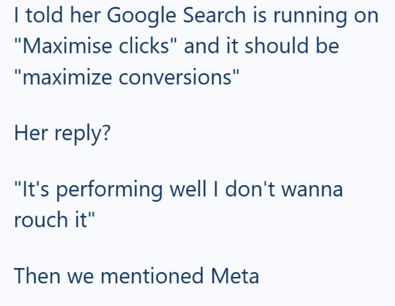 I told her Google Search is running on "Maximise clicks" and it should be "maximize conversions" Her reply? "It's performing well I don't wanna rouch it" Then we mentioned Meta