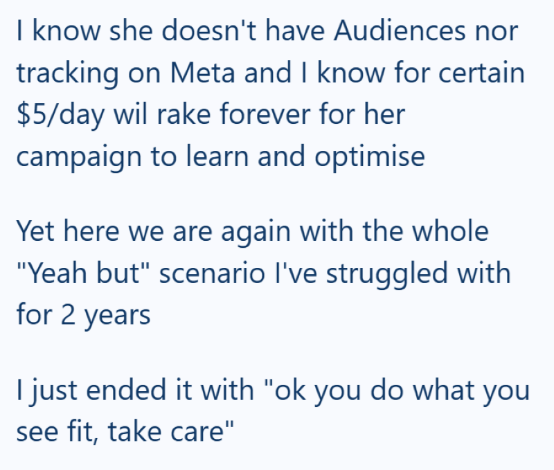 I know she doesn't have Audiences nor tracking on Meta and I know for certain $5/day wil rake forever for her campaign to learn and optimise Yet here we are again with the whole "Yeah but" scenario I've struggled with for 2 years I just ended it with "ok you do what you see fit, take care"