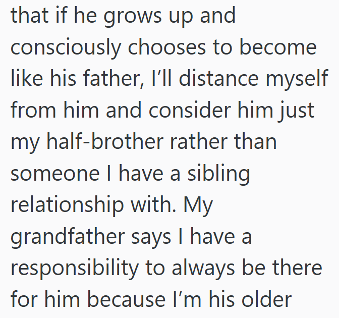 that if he grows up and consciously chooses to become like his father, I'll distance myself from him and consider him just my half-brother rather than someone I have a sibling relationship with. My grandfather says I have a responsibility to always be there for him because I'm his older