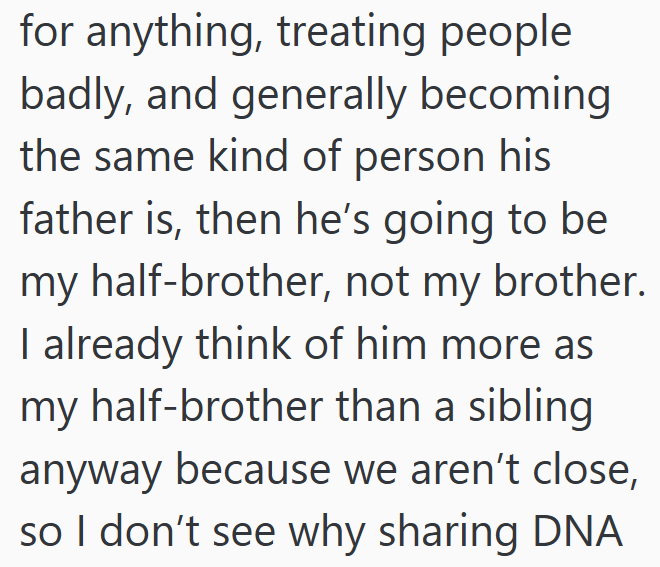 for anything, treating people badly, and generally becoming the same kind of person his father is, then he's going to be my half-brother, not my brother. I already think of him more as my half-brother than a sibling anyway because we aren't close, so I don't see why sharing DNA