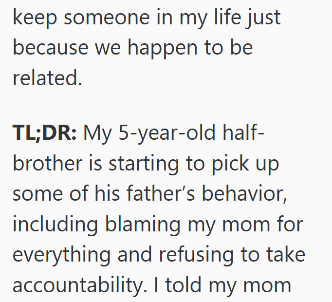 keep someone in my life just because we happen to be related. TL;DR: My 5-year-old half- brother is starting to pick up some of his father's behavior, including blaming my mom for everything and refusing to take accountability. I told my mom