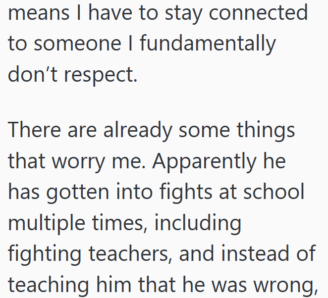 means I have to stay connected to someone I fundamentally don't respect. There are already some things that worry me. Apparently he has gotten into fights at school multiple times, including fighting teachers, and instead of teaching him that he was wrong,