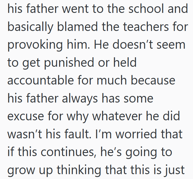 his father went to the school and basically blamed the teachers for provoking him. He doesn't seem to get punished or held accountable for much because his father always has some excuse for why whatever he did wasn't his fault. I'm worried that if this continues, he's going to grow up thinking that this is just
