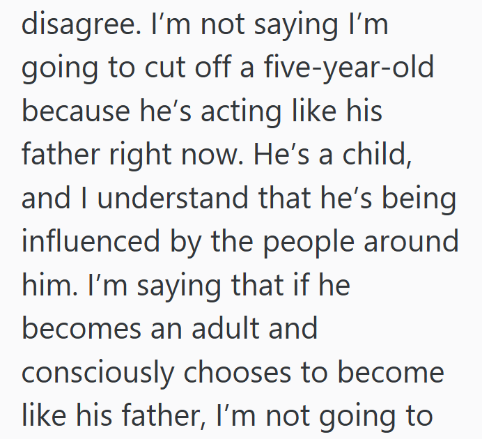 disagree. I'm not saying I'm going to cut off a five-year-old because he's acting like his father right now. He's a child, and I understand that he's being influenced by the people around him. I'm saying that if he becomes an adult and consciously chooses to become like his father, I'm not going to