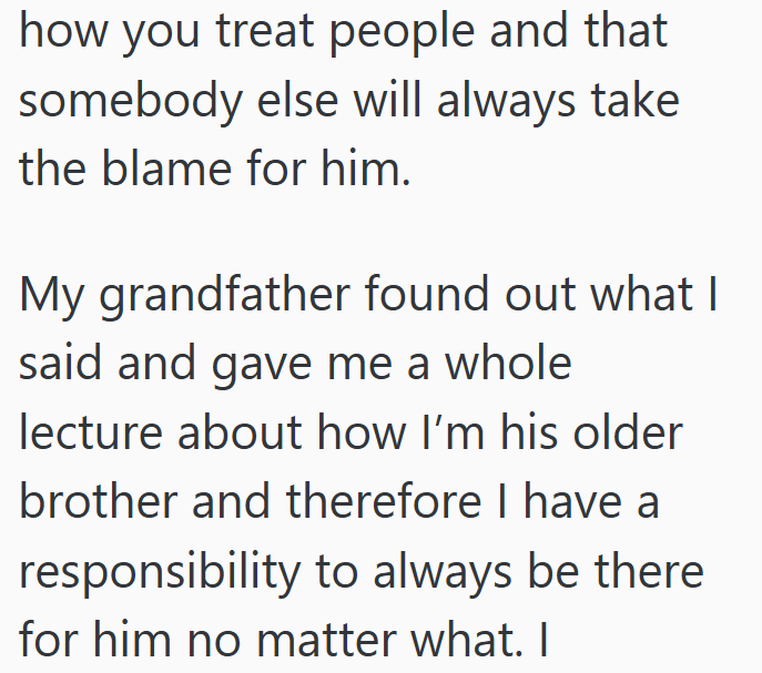 how you treat people and that somebody else will always take the blame for him. My grandfather found out what I said and gave me a whole lecture about how I'm his older brother and therefore I have a responsibility to always be there for him no matter what. I
