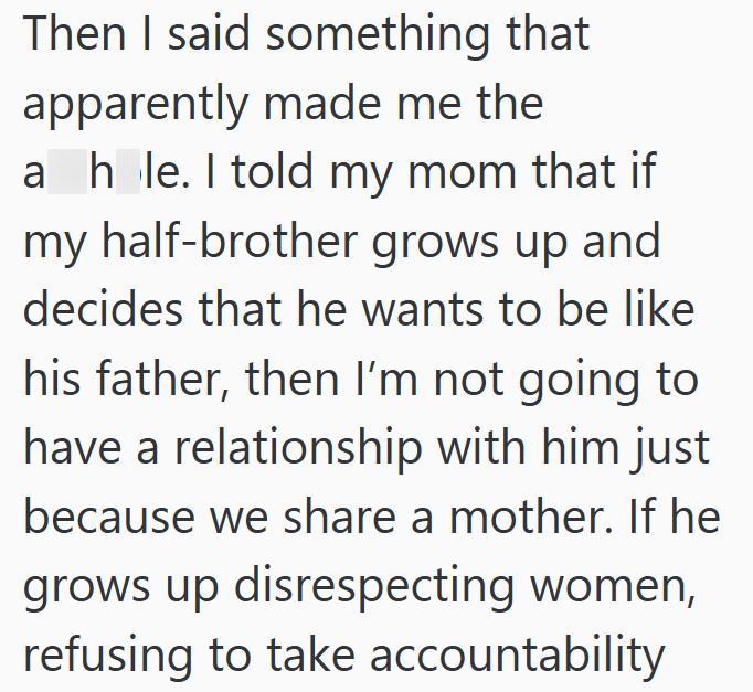 Then I said something that apparently made me the a hole. I told my mom that if my half-brother grows up and decides that he wants to be like his father, then I'm not going to have a relationship with him just because we share a mother. If he grows up disrespecting women, refusing to take accountability