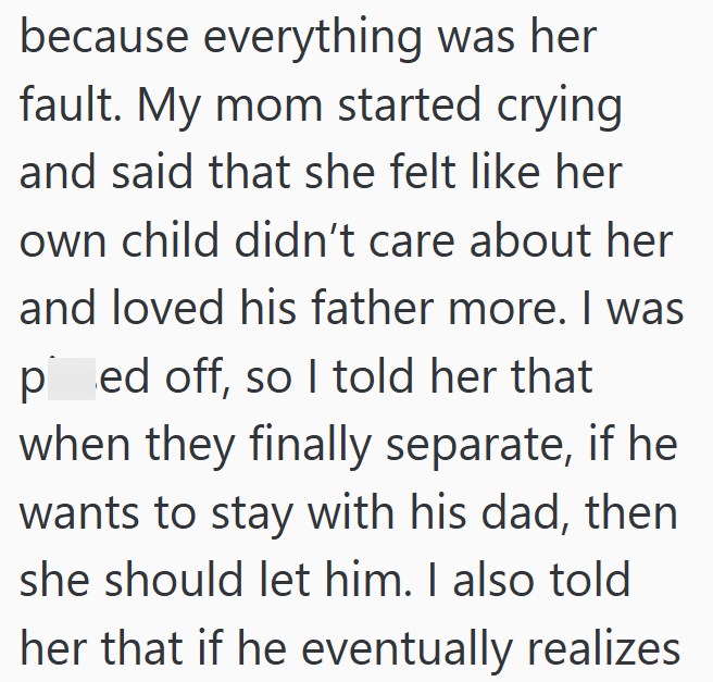 because everything was her fault. My mom started crying and said that she felt like her own child didn't care about her and loved his father more. I was pied off, so I told her that when they finally separate, if he wants to stay with his dad, then she should let him. I also told her that if he eventually realizes
