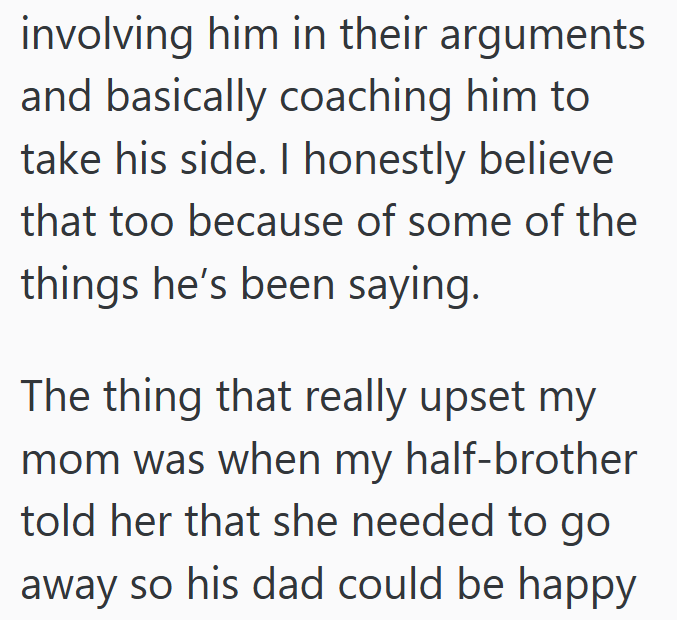 involving him in their arguments and basically coaching him to take his side. I honestly believe that too because of some of the things he's been saying. The thing that really upset my mom was when my half-brother told her that she needed to go away so his dad could be happy