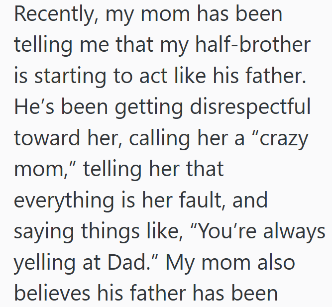Recently, my mom has been telling me that my half-brother is starting to act like his father. He's been getting disrespectful toward her, calling her a "crazy. mom," telling her that everything is her fault, and saying things like, "You're always yelling at Dad." My mom also believes his father has been