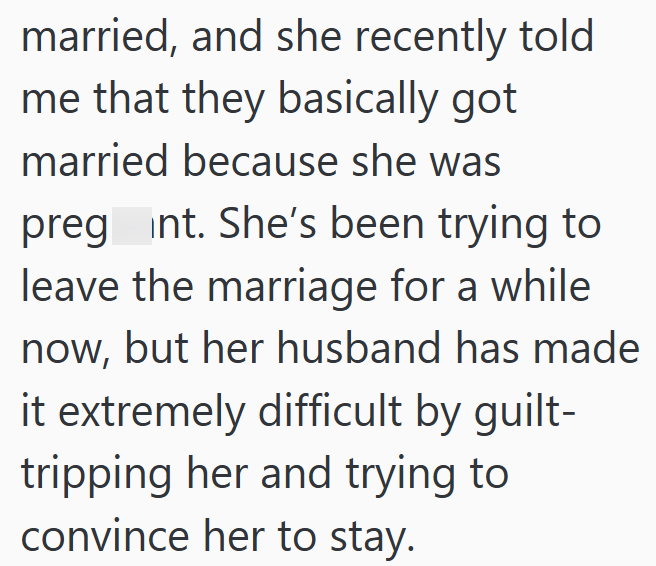 married, and she recently told me that they basically got married because she was pregnt. She's been trying to leave the marriage for a while now, but her husband has made it extremely difficult by guilt- tripping her and trying to convince her to stay.